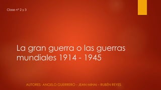 La gran guerra o las guerras
mundiales 1914 - 1945
AUTORES: ANGELO GUERRERO - JEAN MIHAI – RUBÉN REYES
Clase n° 2 y 3
 