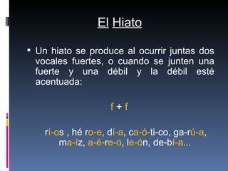 El   Hiato <ul><li>Un hiato se produce al ocurrir juntas dos vocales fuertes, o cuando se junten una fuerte y una débil y ...