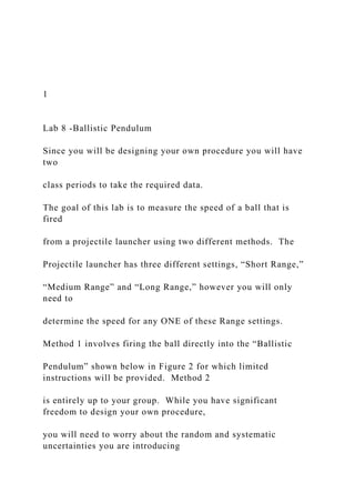 1
Lab 8 -Ballistic Pendulum
Since you will be designing your own procedure you will have
two
class periods to take the required data.
The goal of this lab is to measure the speed of a ball that is
fired
from a projectile launcher using two different methods. The
Projectile launcher has three different settings, “Short Range,”
“Medium Range” and “Long Range,” however you will only
need to
determine the speed for any ONE of these Range settings.
Method 1 involves firing the ball directly into the “Ballistic
Pendulum” shown below in Figure 2 for which limited
instructions will be provided. Method 2
is entirely up to your group. While you have significant
freedom to design your own procedure,
you will need to worry about the random and systematic
uncertainties you are introducing
 