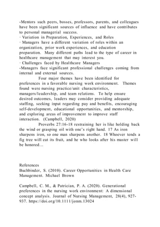 -Mentors such peers, bosses, professors, parents, and colleagues
have been significant sources of influence and have contributes
to personal managerial success.
· Variation in Preparation, Experiences, and Roles
· Managers have a different variation of roles within an
organization, prior work experiences, and education
preparation. Many different paths lead to the type of career in
healthcare management that may interest you.
· Challenges faced by Healthcare Managers
-Managers face significant professional challenges coming from
internal and external sources.
Four major themes have been identified for
preferences in a favorable nursing work environment. Themes
found were nursing practice/unit characteristics,
managers/leadership, and team relations. To help ensure
desired outcomes, leaders may consider providing adequate
staffing, seeking input regarding pay and benefits, encouraging
self-development, educational opportunities, and mentorship,
and exploring areas of improvement to improve staff
interaction. (Campbell, 2020)
Proverbs 27:16-18 restraining her is like holding back
the wind or grasping oil with one’s right hand. 17 As iron
sharpens iron, so one man sharpens another. 18 Whoever tends a
fig tree will eat its fruit, and he who looks after his master will
be honored…
References
Buchbinder, S. (2010). Career Opportunities in Health Care
Management. Michael Brown
Campbell, C. M., & Patrician, P. A. (2020). Generational
preferences in the nursing work environment: A dimensional
concept analysis. Journal of Nursing Management, 28(4), 927-
937. https://doi.org/10.1111/jonm.13024
 