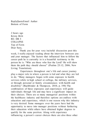 ReplyQuoteEmail Author
Bottom of Form
2 hours ago
Kristy Britt
RE: DB 5
COLLAPSE
Top of Form
Dear Sara,
Thank you for your very inciteful discussion post this
week, I really enjoyed reading about the interview between you
and your manager. The factors that influenced him to follow the
career path he is currently in is a beautiful testimony to the
person he is. “Who are those who fear the Lord? He will show
them the path they should choose” (Psalms 25:12, 2006, New
Living Translation).
Experiences throughout one’s life and career journey
play a major role in where a person is led and what they are led
to do. “Many managers began with some exposure to health
services while in high school or college, the military services,
or through personal or family circumstances with health and
disability” (Buchbinder & Thompson, 2010, p. 198) The
combination of these exposures and experiences will guide
individuals through life and may have a significant impact on
their choices. There are so many managerial positions within
the healthcare industry and therefore options are endless with
education and experience, which is one reason why this industry
is very desired. Some managers over the years have had the
opportunity to move into manager positions without furthering
their education while others have obtained higher degrees to
qualify for the same position. Along with experience
influencing a person’s career choices there are also three other
 