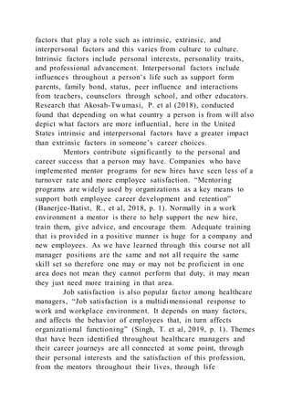 factors that play a role such as intrinsic, extrinsic, and
interpersonal factors and this varies from culture to culture.
Intrinsic factors include personal interests, personality traits,
and professional advancement. Interpersonal factors include
influences throughout a person’s life such as support form
parents, family bond, status, peer influence and interactions
from teachers, counselors through school, and other educators.
Research that Akosah-Twumasi, P. et al (2018), conducted
found that depending on what country a person is from will also
depict what factors are more influential, here in the United
States intrinsic and interpersonal factors have a greater impact
than extrinsic factors in someone’s career choices.
Mentors contribute significantly to the personal and
career success that a person may have. Companies who have
implemented mentor programs for new hires have seen less of a
turnover rate and more employee satisfaction. “Mentoring
programs are widely used by organizations as a key means to
support both employee career development and retention”
(Banerjee-Batist, R., et al, 2018, p. 1). Normally in a work
environment a mentor is there to help support the new hire,
train them, give advice, and encourage them. Adequate training
that is provided in a positive manner is huge for a company and
new employees. As we have learned through this course not all
manager positions are the same and not all require the same
skill set so therefore one may or may not be proficient in one
area does not mean they cannot perform that duty, it may mean
they just need more training in that area.
Job satisfaction is also popular factor among healthcare
managers, “Job satisfaction is a multidimensional response to
work and workplace environment. It depends on many factors,
and affects the behavior of employees that, in turn affects
organizational functioning” (Singh, T. et al, 2019, p. 1). Themes
that have been identified throughout healthcare managers and
their career journeys are all connected at some point, through
their personal interests and the satisfaction of this profession,
from the mentors throughout their lives, through life
 