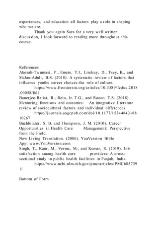 experiences, and education all factors play a role in shaping
who we are.
Thank you again Sara for a very well written
discussion, I look forward to reading more throughout this
course.
References
Akosah-Twumasi, P., Emeto, T.I., Lindsay, D., Tsey, K., and
Malau-Aduli, B.S. (2018). A systematic review of factors that
influence youths career choices-the role of culture.
https://www.frontiersin.org/articles/10.3389/feduc.2018
.00058/full
Banerjee-Batist, R., Reio, Jr. T.G., and Rocco, T.S. (2018).
Mentoring functions and outcomes: An integrative literature
review of sociocultural factors and individual differences.
https://journals.sagepub.com/doi/10.1177/15344843188
10267
Buchbinder, S. B. and Thompson, J. M. (2010). Career
Opportunities in Health Care Management: Perspective
from the Field.
New Living Translation. (2006). YouVersion Bible
App. www.YouVersion.com
Singh, T., Kaur, M., Verma, M., and Kumar, R. (2019). Job
satisfaction among health care providers: A cross-
sectional study in public health facilities in Punjab, India.
https://www.ncbi.nlm.nih.gov/pmc/articles/PMC685739
1/
Bottom of Form
 