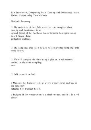 Lab Exercise 9_ Comparing Plant Density and Dominance in an
Upland Forest using Two Methods
Methods Summary
density and dominance in an
upland forest of the Northern Cross Timbers Ecoregion using
two different data-
collection methods.
ridded sampling area
table below)
method in the same sampling
area.
o Measure the diameter (cm) of every woody shrub and tree in
the randomly
selected belt transect below.
o Indicate if the woody plant is a shrub or tree, and if it is a red
cedar.
 