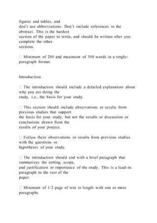 figures and tables, and
don’t use abbreviations. Don’t include references in the
abstract. This is the hardest
section of the paper to write, and should be written after you
complete the other
sections.
-
paragraph format.
Introduction
why you are doing the
study, i.e., the basis for your study.
previous studies that support
the basis for your study, but not the results or discussion or
conclusions drawn from the
results of your project.
these observations or results from previous studies
with the questions or
hypotheses of your study.
summarizes the setting, scope,
and justification or importance of the study. This is a lead-in
paragraph to the rest of the
paper.
paragraphs.
 