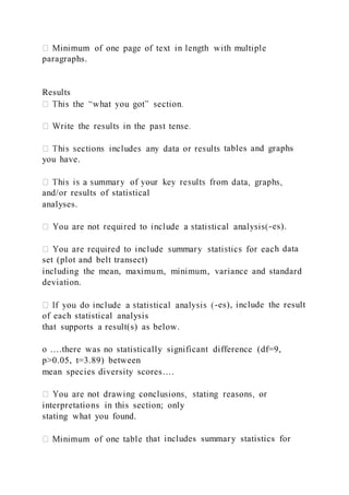 paragraphs.
Results
tables and graphs
you have.
and/or results of statistical
analyses.
-es).
h data
set (plot and belt transect)
including the mean, maximum, minimum, variance and standard
deviation.
-es), include the result
of each statistical analysis
that supports a result(s) as below.
o ….there was no statistically significant difference (df=9,
p>0.05, t=3.89) between
mean species diversity scores….
interpretations in this section; only
stating what you found.
at includes summary statistics for
 