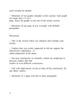 each variable by method.
not larger than 1/3 of a
page. Insert the graphs in the text of the results section.
multiple
paragraphs.
Discussion
results.
objective(s), hypotheses, or
stated purpose(s) of the paper.
in scientific context by comparing to
previous studies that had
similar or even different conclusions.
any future studies.
3
 