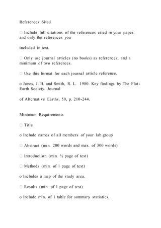 References Sited
and only the references you
included in text.
minimum of two references.
l article reference.
o Jones, J. B. and Smith, R. L. 1980. Key findings by The Flat-
Earth Society. Journal
of Alternative Earths, 50, p. 210-244.
Minimum Requirements
o Include names of all members of your lab group
200 words and max. of 300 words)
o Includes a map of the study area.
o Include min. of 1 table for summary statistics.
 