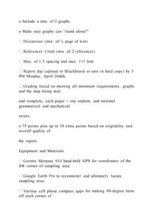 o Include a min. of 2 graphs.
o Make sure graphs can “stand alone!”
PM Monday, April 26thth.
and the map being neat
and complete, each paper = one student, and minimal
grammatical and mechanical
errors.
o 75 points plus up to 10 extra points based on originality and
overall quality of
the report.
Equipment and Materials
-held GPS for coordinates of the
SW corner of sampling area
sampling area.
s for making 90-degree turns
off each corner of
 