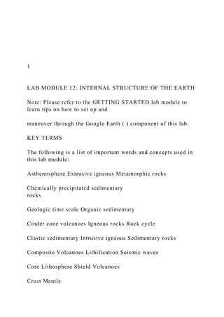 1
LAB MODULE 12: INTERNAL STRUCTURE OF THE EARTH
Note: Please refer to the GETTING STARTED lab module to
learn tips on how to set up and
maneuver through the Google Earth ( ) component of this lab.
KEY TERMS
The following is a list of important words and concepts used in
this lab module:
Asthenosphere Extrusive igneous Metamorphic rocks
Chemically precipitated sedimentary
rocks
Geologic time scale Organic sedimentary
Cinder cone volcanoes Igneous rocks Rock cycle
Clastic sedimentary Intrusive igneous Sedimentary rocks
Composite Volcanoes Lithification Seismic waves
Core Lithosphere Shield Volcanoes
Crust Mantle
 