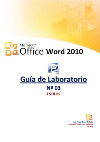 Word 2010


Guía de Laboratorio
       N º 03
       ESTILOS




                      Ing. Pablo Cesar Ttito C.
                 Microsoft Office User Specialist
                                        (MOUS)
 