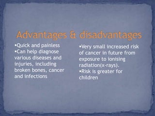 Quick and painless 
Can help diagnose 
various diseases and 
injuries, including 
broken bones, cancer 
and infections 
Very small increased risk 
of cancer in future from 
exposure to ionising 
radiation(x-rays). 
Risk is greater for 
children 
 