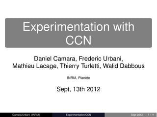 Experimentation with
              CCN
       Daniel Camara, Frederic Urbani,
Mathieu Lacage, Thierry Turletti, Walid Dabbous
                           INRIA, Planète


                        Sept, 13th 2012


Camara,Urbani (INRIA)      Experimentation/CCN   Sept 2012   1 / 11
 
