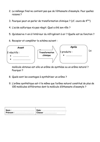 2. Le mélange final ne contient pas que de l’éthanoate d’isoamyle. Pour quelles 
raisons ? 
3. Pourquoi peut-on parler de transformation chimique ? (cf. cours de 4ème) 
4. L’acide sulfurique n’a pas réagit. Quel a été son rôle ? 
5. Qu’observe-t-on à l’intérieur du réfrigérant à air ? Quelle est sa fonction ? 
6. Recopier et compléter le schéma suivant : 
7. La 
Transformation 
chimique 
molécule obtenue est-elle un arôme de synthèse ou un arôme naturel ? 
Pourquoi ? 
8. Quels sont les avantages à synthétiser un arôme ? 
9. L’arôme synthétique est-il le même que l’arôme naturel constitué de plus de 
100 molécules différentes dont la molécule d’éthanoate d’isoamyle ? 
Nom : …………………………… 
Prénom : ………………………. 
Date : ……………………………… 
Classe : ……………… 
Avant 
2 réactifs : 
· ………………………… 
· …………………………… 
… 
Après 
1 produits : 
· ………………………… 
 