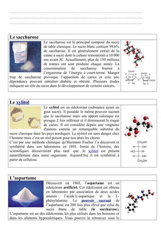 …………………………………………………………………………………………………………... 
…………………………………………………………………………………………………………... 
…………………………………………………………………………………………………………... 
Le saccharose 
Le saccharose est le principal composé du sucre 
de table classique. Le sucre blanc contient 99,6% 
de saccharose. Il est généralement extrait de la 
canne à sucre dont la culture remonterait à 10 000 
ans avant JC. Actuellement, plus de 150 millions 
de tonnes ont sont produite chaque année. La 
consommation de saccharose fournit à 
l’organisme de l’énergie à court-terme. Manger 
trop de saccharose provoque l’apparition de caries et crée une 
dépendance pouvant entraîner diabète et obésité. Plusieurs études 
indiquent un rôle du sucre dans le développement de certains cancers. 
Le xylitol 
Le xylitol est un édulcorant (substance ayant un 
gout sucré). Il possède le même pouvoir sucrant 
que le saccharose mais son apport calorique est 
presque 2 fois inférieur et il diminuerait le risque 
de caries. Il est considéré depuis une vingtaine 
d'années comme un remarquable substitut du 
sucre classique dans les pays nordiques. Le xylitol est sans danger chez 
l’homme mais c’est un réel poison pour nos amis les chiens. 
C’est par une méthode chimique qu’Hermann Fischer l’a découvert et 
synthétisé dans son laboratoire en 1891. Ironie de l’histoire, des 
scientifiques découvriront plus tard que le xylitol est présent 
naturellement dans notre organisme. Aujourd’hui il est synthétisé à 
partir de cellulose. 
L’aspartame 
Découvert en 1965, l’aspartame est un 
édulcorant artificiel. Cet édulcorant est obtenu 
en laboratoire par association de deux acides 
aminés : l’acide L-aspartique et la L-phénylalanine. 
Le pouvoir sucrant de 
l’aspartame est 200 fois plus élevé que celui du 
sucre blanc de table (le saccharose). 
L’aspartame est un des édulcorants les plus utilisés dans les boissons et 
dans les aliments hypocaloriques. Vous pouvez le retrouvez sous le 
 
