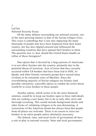 1
LaClair
National Security Essay:
Of the many debates surrounding our national security, one
of the most pressing matters is that of the Syrian refugee crisis.
This issue is something that is not only impacting the many
thousands of people that have been displaced from their home
country, but has also rippled outward and influenced the
surrounding countries that have opened their borders to them.
The question now is: how should the United States handle an
influx of these foreigners?
One option that is favored by a large portion of Americans
is to not allow Syrians into the country, primarily due to the
potential threat of terrorism. Acts of terror that have recently
occurred within US borders that have been tied to ISIS, Al
Qaeda, and other Islamic extremist groups have caused many
civilians to be extremely wary of Muslims. Since the
overwhelming majority of Syrian refugees are Islamic (and
possibly extremist), a possible option to combat the terror threat
would be to close borders to these people.
Another option, which seems to be the more balanced
solution, would be to keep our borders open to these individuals
who are seeking a new home, but to do so only after strict and
thorough screening. This would include background checks and
other forms of validating refugees to be non-threatening. A
cornerstone of the American dream has always been that people
from all places are welcome. There is no reason to close our
borders to an entire people unless absolutely necessary.
The federal, state, and local levels of government all have
a role to play in national security. State and local governments
 