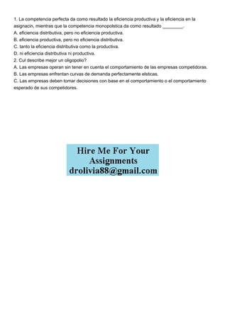 1. La competencia perfecta da como resultado la eficiencia productiva y la eficiencia en la
asignacin, mientras que la competencia monopolstica da como resultado ________.
A. eficiencia distributiva, pero no eficiencia productiva.
B. eficiencia productiva, pero no eficiencia distributiva.
C. tanto la eficiencia distributiva como la productiva.
D. ni eficiencia distributiva ni productiva.
2. Cul describe mejor un oligopolio?
A. Las empresas operan sin tener en cuenta el comportamiento de las empresas competidoras.
B. Las empresas enfrentan curvas de demanda perfectamente elsticas.
C. Las empresas deben tomar decisiones con base en el comportamiento o el comportamiento
esperado de sus competidores.
 