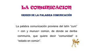 LA COMUNICACION
ORIGEN DE LA PALABRA COMUNICACIÓN

La palabra comunicación proviene del latín “cum”
= con y munus= común, de donde se deriba
communis, que quiere decir “comunidad” o
“estado en común”.

 