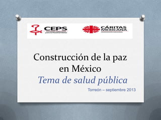 Construcción de la paz
en México
Tema de salud pública
Torreón – septiembre 2013
 