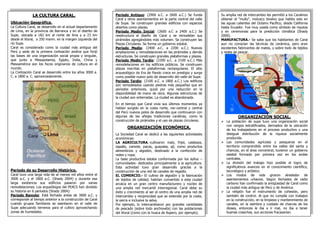 LA CULTURA CARAL. 
Ubicación Geográfica. 
La Cultura Caral, se desarrollo en el actual departamento de Lima, en la provincia de Barranca y en el distrito de Supe, ubicada a 182 km al norte de lima y a 23 km desde el litoral, a 350 msnm. en la margen izquierda del río Supe. 
Caral es considerado como la ciudad más antigua del Perú y sede de la primera civilización andina que forjó las bases de una organización social propia y singular, que junto a Mesopotamia, Egipto, India, China y Mesoamérica son los focos originarios de cultura en el mundo. 
La Civilización Caral se desarrollo entre los años 3000 a. C. a 1800 a. C. aproximadamente. 
Periodo de su Desarrollo Histórico. 
Caral tuvo una larga vida de al menos mil años entre el 3000 a.C. y el 1800 a.C. (Shady 2004) y durante esa larga existencia sus edificios pasaron por varias remodelaciones. Los arqueólogos del PEACS han dividido su historia en 6 períodos (Shady 2004): 
Período Remoto: Está fechado antes de 3000 a.C. y corresponde al tiempo anterior a la construcción de Caral cuando grupos familiares se asentaron en el valle de Supe adecuando terrenos para el cultivo aprovechando zonas de humedales. 
Su amplia red de intercambio les permitió a los Caralinos obtener el "mullu", molusco bivalvo que habita solo en las aguas calientes del Océano Pacífico, desde California hasta Ecuador. Fue muy usada como símbolo de riqueza y en ceremonias para la predicción climática (Shady 2000). 
MANUFACTURA.- Se sabe que los habitantes de Caral aun no conocían las técnicas de cerámica, pero eran excelentes fabricantes de mates, y sobre todo de tejidos y redes de pescar. 
ORGANIZACIÓN SOCIAL. 
La población de supe tuvo una organización social con rangos estratificados, derivados de la ubicación de los trabajadores en el proceso productivo y una desigual distribución de la riqueza socialmente producida. 
Las comunidades agrícolas y pesqueras en el territorio comprendido entre los valles del santa y chancay, en el área norcentral, tuvieron un gobierno estatal formado por primera vez en los andes centrales. 
La división del trabajo hizo posible el logro de significativos avances en el conocimiento científico, tecnológico y artístico. 
Los modos de vida giraron alrededor de asentamientos urbanos. Según fechados de radio carbono han confirmado la antigüedad de Caral como la ciudad más antigua de Perú y de América. 
La religión fue el instrumento de cohesión, pero también de control. Al que no cumplía con trabajos en la construcción, en la limpieza y mantenimiento de canales, en la siembra y cuidado de chacras de los dioses, entonces le iba a ir mal, no iba a tener buenas cosechas, sus acciones fracasarían. 
Período Antiguo: (2900 a.C. a 2600 a.C.) Se funda Caral y otros asentamientos en la parte central del valle de Supe. Se construyen grandes edificios con espacios abiertos como plazas. 
Período Medio Inicial: (2600 a.C a 2400 a.C.) Se reestructura el diseño de Caral y se remodelan sus pirámides agregándoles más volumen. Se construyen las Plazas Circulares. Se forma un gobierno estatal. 
Período Medio: (2400 a.C. a 2200 a.C.) Nuevas ampliaciones y remodelaciones en las pirámides y demás estructuras. Se construyen grandes plataformas y plazas. 
Período Medio Tardío: (2200 a.C. a 2100 a.C.) Más remodelaciones en los edificios públicos. Se construyen plazas inscritas en plataformas rectangulares. El sitio arqueológico de Era de Pando crece en prestigio y surge como posible nuevo polo de desarrollo del valle de Supe. 
Período Tardío: (2100 a.C. a 1800 a.C.) Los edificios son remodelados usando piedras más pequeñas que en períodos anteriores, quizá por una reducción en la disponibilidad de mano de obra. Algunas estructuras de la ciudad son enterradas. La ciudad es abandonada. 
En el tiempo que Caral vivía sus últimos momentos ya habían surgido en la costa norte, nor-central y central del Perú nuevos polos de desarrollo que continuaron con algunas de las añejas tradiciones caralinas, como la construcción de pirámides y el uso de plazas circulares. 
ORGANIZACIÓN ECONÓMICA. 
La Sociedad Caral se dedicó a las siguientes actividades económicas: 
LA AGRICULTURA.-cultivaron maíz, frijol, calabaza, zapallo, camote, pacay, guayaba, ají, como productos alimenticios y algodón, destinado a la confección de redes y ropa; 
La base productiva estaba conformada por los ayllus – comunidades- dedicados principalmente a la agricultura. Esta actividad tuvo gran desarrollo gracias a la construcción de una red de canales de regadío. 
EL COMERCIO.- El cultivo de algodón y la fabricación de tejidos de calidad, habrían convertido a esta ciudad arcaica en un gran centro manufacturero y núcleo de una amplia red mercantil interregional. Caral debe su éxito y crecimiento al ser el centro de una amplia red de intercambio y reciprocidad que se extendía por la costa, la sierra e inclusive la selva. 
Por ejemplo, lo intercambiaron por grandes cantidades de pescado (sobre todo anchoveta) con las poblaciones del litoral (como con la huaca de Aspero, por ejemplo). 
