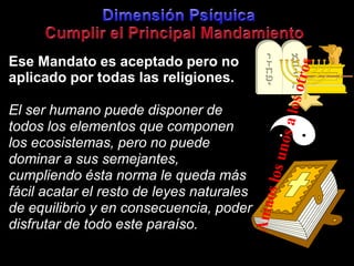 DimensiónPsíquicaCumplir el Principal MandamientoEseMandatoesaceptadopero no aplicadoportodaslasreligiones.El ser humanopuededisponer de todos los elementosquecomponen los ecosistemas, pero no puededominar a sussemejantes, cumpliendoéstanorma le quedamásfácilacatar el resto de leyesnaturales de equilibrio y en consecuencia, poderdisfrutar de todoesteparaíso.Amaos los unos a los otros
