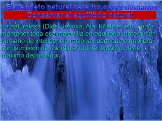 El Mandato natural para los sereshumanosConservar el equilibrio naturalLa naturaleza (Dios, Jehova, Alá, Krishna, etc..) paramantenertodaesamaravilla en equilibrio, dotó al ser humano de inteligenciaracional, paraquecumpliera con la misión de coordinartodo el entornocomomáximodepredador.