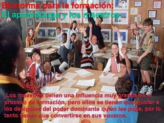 Bionormapara la formación:El aprendizagey los maestros.Los maestros tienenunainfluenciamuygrande en el proceso de formación, peroellos se tienenqueajustar a  los designios del poderdominantequien les paga, por lo tantotienenqueconvertirse en susvoceros.
