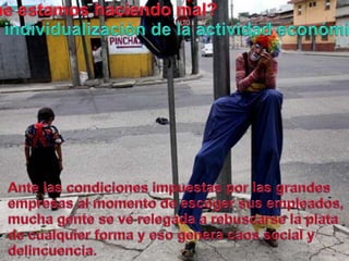 Queestamoshaciendo mal?La individualización de la actividadeconómica.Ante lascondicionesimpuestasporlasgrandesempresas al momento de escogersusempleados, muchagente se verelegada a rebuscarse la plata de cualquier forma y eso genera caos social y delincuencia.