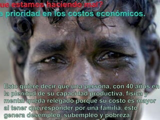 Queestamoshaciendo mal?La prioridad en los costoseconómicos.Estoquieredecirqueuna persona, con 40 años en la plenitud de sucapacidadproductiva, física y mental quedarelegadoporquesucostoes mayor al tenerque responder porunafamilia, esto genera desempleo, subempleo y pobreza.