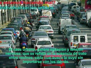 Queestamoshaciendo mal?La individualizaciónurbana.El caosurbano, genera agitación y tensiónnerviosa, que se refleja en la ausencia de trato entre vecinos, cadacualbusca lo suyo sin importarse con los demás.