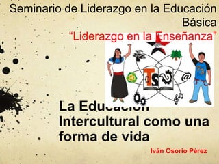 Seminario de Liderazgo en la Educación
                                Básica
           “Liderazgo en la Enseñanza”




         La Educación
         Intercultural como una
         forma de vida
                         Iván Osorio Pérez
 