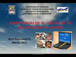 AURA FRANCESCHI G. UNIVERSIDAD DE CARABOBO FACULTAD DE CIENCIAS DE LA EDUCACIÓN DOCTORADO EN EDUCACIÓN EPISTEMOLOGÍA DE LA EDUCACIÓN COMPETENCIAS EN  EL  USO DE LAS  TIC  DEL EDUCADOR  EN VALORES   Aura Franceschi G. Marzo, 2011 