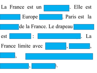 La France est un grand pays. Elle est
située en Europe de l’Ouest. Paris est la
capitale de la France. Le drapeau national
est tricolore : bleu, blanc, rouge. La
France limite avec l’Espagne, la Suisse,
l’Italie,   la   République      Fédérale
d’Allemagne, la Belgique.
 