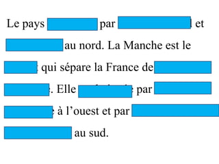 Le pays est baigné par la mer du Nord et
La Manche au nord. La Manche est le
détroit qui sépare la France de la Grande-
Bretagne. Elle est baignée par le Golf de
Gascogne à l’ouest et par la mer
Méditerranée au sud.
 