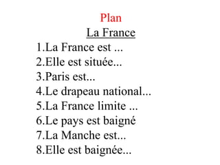 Plan
           Lа France
1.La France est ...
2.Elle est située...
3.Paris est...
4.Le drapeau national...
5.La France limite ...
6.Le pays est baigné
7.La Manche est...
8.Elle est baignée...
 