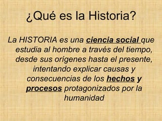¿Qué es la Historia?
La HISTORIA es una ciencia social que
estudia al hombre a través del tiempo,
desde sus orígenes hasta el presente,
intentando explicar causas y
consecuencias de los hechos y
procesos protagonizados por la
humanidad
 