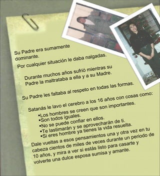 Durante muchos años sufrió mientras su Padre la maltrataba a ella y a su Madre. Por cualquier situación le daba nalgadas. Su Padre era sumamente dominante. Su Padre les faltaba al respeto en todas las formas. Satanás le lavo el cerebro a los 16 años con cosas como: Los hombres se creen que son importantes. Son todos iguales. No se puede confiar en ellos. Te lastimarán y se aprovecharán de ti. Si eres hombre ya tienes la vida resuelta. Dale vueltas a esos pensamientos una y otra vez en tu cabeza cientos de miles de veces durante un periodo de 10 años, y mira a ver si estás listo para casarte y volverte una dulce esposa sumisa y amante. 