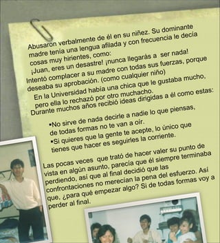 Abusaron verbalmente de él en su niñez. Su dominante madre tenía una lengua afilada y con frecuencia le decía cosas muy hirientes, como: ¡Juan, eres un desastre! ¡nunca llegarás a  ser nada! Intentó complacer a su madre con todas sus fuerzas, porque deseaba su aprobación. (como cualquier niño) En la Universidad había una chica que le gustaba mucho, pero ella lo rechazó por otro muchacho. Durante muchos años recibió ideas dirigidas a él como estas: No sirve de nada decirle a nadie lo que piensas, de todas formas no te van a oír. Si quieres que la gente te acepte, lo único que tienes que hacer es seguirles la corriente. Las pocas veces  que trató de hacer valer su punto de vista en algún asunto, parecía que él siempre terminaba perdiendo, así que al final decidió que las confrontaciones no merecían la pena del esfuerzo. Así que, ¿para qué empezar algo? Si de todas formas voy a perder al final.  