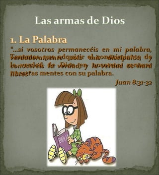 Tenemos que adquirir el conocimiento de la verdad de Dios en nosotros, renovar nuestras mentes con su palabra. “… si vosotros permanecéis en mi palabra, verdaderamente sois mis discípulos, y conoceréis la verdad, y la verdad os hará libres”  Juan 8:31-32 