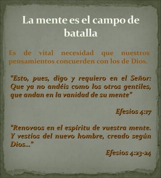 Es de vital necesidad que nuestros pensamientos concuerden con los de Dios. “ Esto, pues, digo y requiero en el Señor: Que ya no andéis como los otros gentiles, que andan en la vanidad de su mente” Efesios 4:17 “ Renovaos en el espíritu de vuestra mente. Y vestíos del nuevo hombre, creado según Dios…” Efesios 4:23-24 