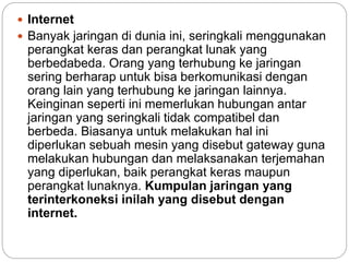  Internet
 Banyak jaringan di dunia ini, seringkali menggunakan
perangkat keras dan perangkat lunak yang
berbedabeda. Orang yang terhubung ke jaringan
sering berharap untuk bisa berkomunikasi dengan
orang lain yang terhubung ke jaringan lainnya.
Keinginan seperti ini memerlukan hubungan antar
jaringan yang seringkali tidak compatibel dan
berbeda. Biasanya untuk melakukan hal ini
diperlukan sebuah mesin yang disebut gateway guna
melakukan hubungan dan melaksanakan terjemahan
yang diperlukan, baik perangkat keras maupun
perangkat lunaknya. Kumpulan jaringan yang
terinterkoneksi inilah yang disebut dengan
internet.
 