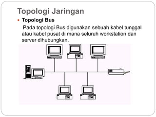 Topologi Jaringan
 Topologi Bus
Pada topologi Bus digunakan sebuah kabel tunggal
atau kabel pusat di mana seluruh workstation dan
server dihubungkan.
 