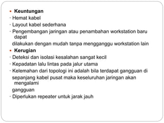  Keuntungan
· Hemat kabel
· Layout kabel sederhana
· Pengembangan jaringan atau penambahan workstation baru
dapat
dilakukan dengan mudah tanpa mengganggu workstation lain
 Kerugian
· Deteksi dan isolasi kesalahan sangat kecil
· Kepadatan lalu lintas pada jalur utama
· Kelemahan dari topologi ini adalah bila terdapat gangguan di
sepanjang kabel pusat maka keseluruhan jaringan akan
mengalami
gangguan
· Diperlukan repeater untuk jarak jauh
 