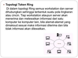  Topologi Token Ring
Di dalam topologi Ring semua workstation dan server
dihubungkan sehingga terbentuk suatu pola lingkaran
atau cincin. Tiap workstation ataupun server akan
menerima dan melewatkan informasi dari satu
komputer ke komputer lain, bila alamat-alamat yang
dimaksud sesuai maka informasi diterima dan bila
tidak informasi akan dilewatkan.
 