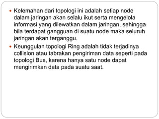  Kelemahan dari topologi ini adalah setiap node
dalam jaringan akan selalu ikut serta mengelola
informasi yang dilewatkan dalam jaringan, sehingga
bila terdapat gangguan di suatu node maka seluruh
jaringan akan terganggu.
 Keunggulan topologi Ring adalah tidak terjadinya
collision atau tabrakan pengiriman data seperti pada
topologi Bus, karena hanya satu node dapat
mengirimkan data pada suatu saat.
 