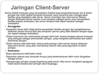 Jaringan Client-Server
Server adalah komputer yang menyediakan fasilitas bagi komputerkomputer lain di dalam
jaringan dan client adalah komputer-komputer yang menerima atau menggunakan
fasilitas yang disediakan oleh server. Server di jaringan tipe client-server disebut
dengan Dedicated Server karena murni berperan sebagai server yang menyediakan
fasilitas kepada workstation dan server tersebut tidak dapat berperan sebagai
workstation.
 Keunggulan
· Kecepatan akses lebih tinggi karena penyediaan fasilitas jaringan dan pengelolaannya
dilakukan secara khusus oleh satu komputer (server) yang tidak dibebani dengan tugas
lain seperti sebagai workstation.
· Sistem keamanan dan administrasi jaringan lebih baik, karena terdapat sebuah komputer
yang bertugas sebagai administrator jaringan, yang mengelola administrasi dan sistem
keamanan jaringan.
· Sistem backup data lebih baik, karena pada jaringan client-server backup dilakukan
terpusat di server, yang akan membackup seluruh data yang digunakan di dalam
jaringan.
 Kelemahan
· Biaya operasional relatif lebih mahal.
· Diperlukan adanya satu komputer khusus yang berkemampuan lebih untuk ditugaskan
sebagai server.
· Kelangsungan jaringan sangat tergantung pada server. Bila server mengalami gangguan
maka secara keseluruhan jaringan akan terganggu.
 