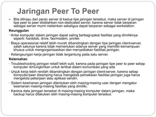 Jaringan Peer To Peer
 Bila ditinjau dari peran server di kedua tipe jaringan tersebut, maka server di jaringan
tipe peer to peer diistilahkan non-dedicated server, karena server tidak berperan
sebagai server murni melainkan sekaligus dapat berperan sebagai workstation.
Keunggulan
· Antar komputer dalam jaringan dapat saling berbagi-pakai fasilitas yang dimilikinya
seperti: harddisk, drive, fax/modem, printer.
· Biaya operasional relatif lebih murah dibandingkan dengan tipe jaringan client-server,
salah satunya karena tidak memerlukan adanya server yang memiliki kemampuan
khusus untuk mengorganisasikan dan menyediakan fasilitas jaringan.
· Kelangsungan kerja jaringan tidak tergantung pada satu server.
Kelemahan
· Troubleshooting jaringan relatif lebih sulit, karena pada jaringan tipe peer to peer setiap
komputer dimungkinkan untuk terlibat dalam komunikasi yang ada
· Unjuk kerja lebih rendah dibandingkan dengan jaringan client-server, karena setiap
komputer/peer disamping harus mengelola pemakaian fasilitas jaringan juga harus
mengelola pekerjaan atau aplikasi sendiri.
· Sistem keamanan jaringan ditentukan oleh masing-masing user dengan mengatur
keamanan masing-masing fasilitas yang dimiliki.
· Karena data jaringan tersebar di masing-masing komputer dalam jaringan, maka
backup harus dilakukan oleh masing-masing komputer tersebut.
 
