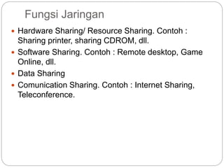 Fungsi Jaringan
 Hardware Sharing/ Resource Sharing. Contoh :
Sharing printer, sharing CDROM, dll.
 Software Sharing. Contoh : Remote desktop, Game
Online, dll.
 Data Sharing
 Comunication Sharing. Contoh : Internet Sharing,
Teleconference.
 