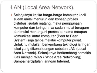 LAN (Local Area Network).
 Selanjutnya ketika harga-harga komputer kecil
sudah mulai menurun dan konsep proses
distribusi sudah matang, maka penggunaan
komputer dan jaringannya sudah mulai beragam
dari mulai menangani proses bersama maupun
komunikasi antar komputer (Peer to Peer
System) saja tanpa melalui komputer pusat.
Untuk itu mulailah berkembang teknologi jaringan
lokal yang dikenal dengan sebutan LAN (Local
Area Network). Selanjutnya berkembang semakin
luas menjadi WAN ( Wide Area Networking)
Sampai terciptalah jaringan Internet.
 