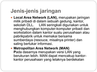 Jenis-jenis jaringan
 Local Area Network (LAN), merupakan jaringan
milik pribadi di dalam sebuah gedung, kantor,
sekolah DLL. LAN seringkali digunakan untuk
menghubungkan komputer-komputer pribadi dan
workstation dalam kantor suatu perusahaan atau
pabrikpabrik untuk memakai bersama
sumberdaya (resouce, misalnya printer) dan
saling bertukar informasi.
 Metropolitan Area Network (MAN)
Pada dasarnya merupakan versi LAN yang
berukuran lebih. MAN dapat mencakup kantor-
kantor perusahaan yang letaknya berdekatan
 
